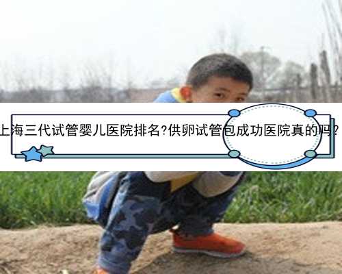 上海三代试管婴儿医院排名?供卵试管包成功医院真的吗？